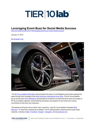  

Leveraging Event Buzz for Social Media Success
http://tier10lab.com/2012/01/13/leveraging-event-buzz-social-media-success/

January 13, 2012

By Elizabeth Frey




 The NY Acura Dealers Association demonstrated the power of a full-fledged social media strategy this
week through their coverage of the North American International Auto Show. The NY Acura Dealers
group sent several Tier10 Marketing representatives to Detroit to provide first hand news and images to
NY Acura Dealers followers, demonstrating enthusiasm and passion for the brand and a strong
commitment to their fans and customers.

“We wanted to bring the show to New York in real-time,” says NY Acura Dealers President Brian
Benstock. To share their experiences at NAIAS, Tier10 representatives utilized several social media
networks, including Twitter, Facebook, Google+, Instagram, and AcuraSocial.com.


	
  
 