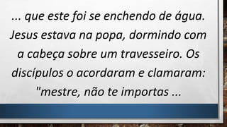 ... que este foi se enchendo de água.
Jesus estava na popa, dormindo com
a cabeça sobre um travesseiro. Os
discípulos o acordaram e clamaram:
"mestre, não te importas ...
 