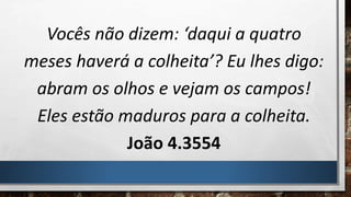 Vocês não dizem: ‘daqui a quatro
meses haverá a colheita’? Eu lhes digo:
abram os olhos e vejam os campos!
Eles estão maduros para a colheita.
João 4.3554
 