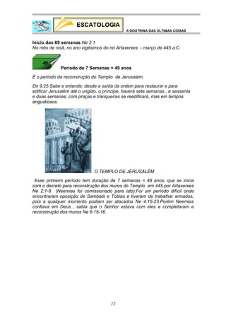 A DOUTRINA DAS ÚLTIMAS COISAS

Início das 69 semanas:Ne 2:1
No mês de nisã, no ano vigésimos do rei Artaxerxes - março de 445 a.C.

Período de 7 Semanas = 49 anos
É o período da reconstrução do Templo de Jerusalém.
Dn 9:25 Sabe e entende: desde a saída da ordem para restaurar e para
edificar Jerusalém até o ungido, o príncipe, haverá sete semanas , e sessenta
e duas semanas; com praças e tranqueiras se reedificará, mas em tempos
angustiosos.

O TEMPLO DE JERUSALÉM
Esse primeiro período tem duração de 7 semanas = 49 anos, que se inicia
com o decreto para reconstrução dos muros do Templo em 445 por Artaxerxes
Ne 2:1-8 (Neemias foi comissionado para isto).Foi um período difícil onde
encontraram oposição de Sambalá e Tobias e tiveram de trabalhar armados,
pois a qualquer momento podiam ser atacados Ne 4:16-23.Porém Neemias
confiava em Deus , sabia que o Senhor estava com eles e completaram a
reconstrução dos muros Ne 6:15-16.

12

 