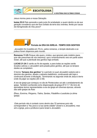 A DOUTRINA DAS ÚLTIMAS COISAS

Jesus morreu para a nossa Salvação.
Isaias 53:8 Pela opressão e pelo juízo foi arrebatado; e quem dentre os da sua
geração considerou que ele fora cortado da terra dos viventes, ferido por causa
da transgressão do meu povo?

Período de ERA DA IGREJA - TEMPO DOS GENTIOS
Jerusalém foi invadida em 70 d.c. pelos romanos, o templo destruido e os
judeus foram dispersos pelo mundo.
Romanos 11:25 Porque não quero, irmãos, que ignoreis este mistério (para
que não presumais de vós mesmos): que o endurecimento veio em parte sobre
Israel, até que a plenitude dos gentios haja entrado;
LUCAS 21:24 E cairão ao fio da espada, e para todas as nações serão
levados cativos; e Jerusalém será pisada pelos gentios, até que os tempos
destes se completem.
O termo "tempos dos gentios" é o período no qual Jerusalém estaria sob o
domínio dos gentíos, desde o cativeiro babilônico, continuando até hoje e
continuará durante a tribulação. Terminando na segunda vinda de Jesus à terra
onde irá julgar as nações (Dn 2:35).
A era da igreja que começou no dia de Pentecostes vai até o arrebatamento da
igreja. Também conhecida como dispensação da graça Ef 3:1-7 .No livro de
apocalipse temos representadas a era da igreja em diversas épocas, através
das sete igrejas da Ásia:
Éfeso, Esmirna, Pérgamo, Tiatira, Sardes, Filadélfia e Laodicéia (a útima
igreja).

Este período não é contado como dentro das 70 semanas pois não
correspondem a "teu povo e a tua santa cidade" (Israel e a Jerusalém), mas
sim a Igreja, pois a profecia é para Israel e Jerusalém.

14

 