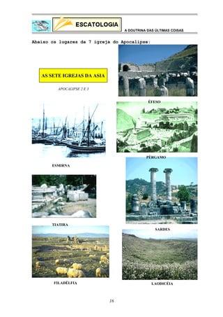 A DOUTRINA DAS ÚLTIMAS COISAS

Abaixo os lugares da 7 igreja do Apocalipse:

AS SETE IGREJAS DA ASIA
APOCALIPSE 2 E 3
ÉFESO

PÉRGAMO
ESMIRNA

TIATIRA
SARDES

FILADÉLFIA

LAODICÉIA

16

 