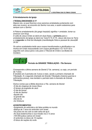 A DOUTRINA DAS ÚLTIMAS COISAS

O Arrebatamento da Igreja
I TESSALONICENSES 4:17
Depois nós, os que ficarmos vivos seremos arrebatados juntamente com
eles,nas nuvens, ao encontro do Senhor nos ares, e assim estaremos para
sempre com o Senhor.
A Palavra arrebatamento (do grego harpázô) significa = arrebatar, tomar ou
arrancar com força.
A volta de Jesus Cristo se dará em duas fases, a primeira para o
arrebatamento da Igreja se dará nos "ares"(I Ts 4:17), Jesus não toca na Terra
e a segunda no final da tribulação (manifestação física e pessoal de Jesus)Mt
24:30.
Os salvos arrebatados terão seus corpos transformados e glorificados e os
mortos em Cristo ressuscitarão com corpos glorificados I Co 15:51-52 e
seguirão com Jesus para o céu para o Tribunal de Cristo e as Bodas do
Cordeiro.

Período da GRANDE TRIBULAÇÃO - 70a Semana
Corresponde a última semana de Daniel (7 0a. semana), ou seja, um período
de 7 anos.
É dividido em 2 períodos de 3 anos e meio, sendo o primeiro chamado de
Tribulação. E o segundo chamado de Grande Tribulação (maiores guerras e
sofrimentos piores), mas também o período todo é chamado de Grande
Tribulação.
Outros nomes que a Bíblia descreve a 70a. semana de Daniel:
-O dia da vingança de nosso Deus
-O tempo da angústia de Jacó
-O dia de trevas
-O dia do Senhor
-Aquele dia
-O grande dia
-Dia da ira
-Ira Vindoura
ACONTECIMENTOS:
-Surgimento do anticristo e do falso profeta no mundo
-Aliança de 7 anos do anticristo com Israel
-Os juízos do céu sob os sete selos de ap.6
-As duas testemunhas e sua missão nos 3 ½ anos
-144.000 judeus salvos em Israel
-O anticristo no bloco de 10 nações
-O bloco de nações do norte
17

 