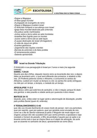 A DOUTRINA DAS ÚLTIMAS COISAS

-Gogue e Magogue
-A falsa igreja mundial
-A pregação do evangelho do reino
-Gogue e Magogue invadem israel
-O anticristo romperá a sua aliança com Israel
-Igreja falsa mundial destruída pelo anticristo
-Os judeus serão martirizados
-Juízos sobre a terra sobre as sete trombetas
-Israelitas fieis fugirão para os montes
-Juízos sobre a terra sob as sete taças
-A quase destruição de Israel (Armagedom)
-A volta de Jesus em glória
-Eventos geofísicos
-Julgamento das nações viventes
-Derrota do anticristo e do falso profeta
-O remanescente judaico
-Satanás aprisionado

Israel na Grande Tribulação
O Anticristo e sua perseguição à Israel por 3 anos e meio (na segunda
metade):
DANIEL 7:24-25
Quanto aos dez chifres, daquele mesmo reino se levantarão dez reis; e depois
deles se levantará outro, o qual será diferente dos primeiros, e abaterá a três
reis. 25 Proferirá palavras contra o Altíssimo, e consumirá os santos do
Altíssimo; cuidará em mudar os tempos e a lei; os santos lhe serão entregues
na mão por um tempo, e tempos, e metade de um tempo.
APOCALIPSE 11:2-3
Mas deixa o átrio que está fora do santuário, e não o meças; porque foi dado
aos gentios; e eles pisarão a cidade santa por quarenta e dois meses.
MATEUS 24:15
Quando, pois, virdes estar no lugar santo a abominação de desolação, predita
pelo profeta Daniel (quem lê, entenda),
II TESSALONICENSES 2:3-42
que não vos movais facilmente do vosso modo de pensar, nem vos perturbeis,
quer por espírito, quer por palavra, quer por epístola como enviada de nós,
como se o dia do Senhor estivesse já perto.3 Ninguém de modo algum vos
engane; porque isto não sucederá sem que venha primeiro a apostasia e seja
revelado o homem do pecado, o filho da perdição,4 aquele que se opõe e se
levanta contra tudo o que se chama Deus ou é objeto de adoração, de sorte
que se assenta no santuário de Deus, apresentando-se como Deus.

18

 