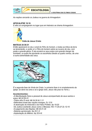 A DOUTRINA DAS ÚLTIMAS COISAS

As nações cercarão os Judeus na guerra do Armagedom:
APOCALIPSE 16:16
E eles os congregaram no lugar que em hebraico se chama Armagedom.

Volta de Jesus Cristo
MATEUS 24:30-31
Então aparecerá no céu o sinal do Filho do homem, e todas as tribos da terra
se lamentarão, e verão vir o Filho do homem sobre as nuvens do céu, com
poder e grande glória. E ele enviará os seus anjos com grande clangor de
trombeta, os quais lhe ajuntarão os escolhidos desde os quatro ventos, de uma
à outra extremidade dos céus.

É a segunda fase da Vinda de Cristo ( a primeira fase é no arrebatamento da
igreja: se dará nos ares e só a igreja verá, Jesus não pisa na Terra ).
Acontecimentos:
-A Manifestação física e pessoal de Jesus acompanhado de seus santos e
anjos: Mt 24:30-31
-Todos olho O verá: Mt 24:30 At 1:11
-Defenderá Israel das nações inimigas: Zc 12:9
-A destruição do Anticristo e do Falso Profeta: Ap 19:20
-Os Judeus aceitarão Jesus como o Messias: Rm 11:25-27 Zc 12:10
-O julgamento das Nações: Mt 25:31-34
-Satanás aprisionado: Ap 20:1-3
-Implantação do Milênio: Ap 20:4-6

19

 