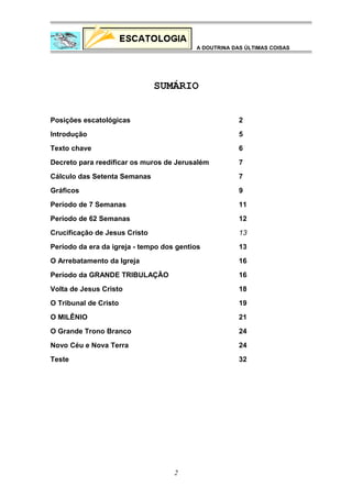 A DOUTRINA DAS ÚLTIMAS COISAS

SUMÁRIO
Posições escatológicas

2

Introdução

5

Texto chave

6

Decreto para reedificar os muros de Jerusalém

7

Cálculo das Setenta Semanas

7

Gráficos

9

Período de 7 Semanas

11

Período de 62 Semanas

12

Crucificação de Jesus Cristo

13

Período da era da igreja - tempo dos gentios

13

O Arrebatamento da Igreja

16

Período da GRANDE TRIBULAÇÃO

16

Volta de Jesus Cristo

18

O Tribunal de Cristo

19

O MILÊNIO

21

O Grande Trono Branco

24

Novo Céu e Nova Terra

24

Teste

32

2

 