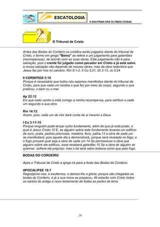 A DOUTRINA DAS ÚLTIMAS COISAS

O Tribunal de Cristo
Antes das Bodas do Cordeiro os cristãos serão julgados diante do tribunal de
Cristo, o termo em grego "Bema" se refere a um julgamento para galardões
(recompensas), de acordo com as suas obras. Este julgamento não é para
salvação, pois o crente foi julgado como pecador em Cristo e já está salvo,
a nossa salvação não depende de nossas obras, mas da obra redentora que
Jesus fez por nós no calvário. Rm 8:1-2, II Co 5:21, Gl 3:13, Jo 5:24
II CORINTIOS 5:10
Porque é necessário que todos nós sejamos manifestos diante do tribunal de
Cristo, para que cada um receba o que fez por meio do corpo, segundo o que
praticou, o bem ou o mal.
Ap 22:12
Eis que cedo venho e está comigo a minha recompensa, para retribuir a cada
um segundo a sua obra.
Rm 14:12
Assim, pois, cada um de nós dará conta de si mesmo a Deus.
I Co 3:11-15
Porque ninguém pode lançar outro fundamento, além do que já está posto, o
qual é Jesus Cristo.12 E, se alguém sobre este fundamento levanta um edifício
de ouro, prata, pedras preciosas, madeira, feno, palha,13 a obra de cada um
se manifestará; pois aquele dia a demonstrará, porque será revelada no fogo, e
o fogo provará qual seja a obra de cada um.14 Se permanecer a obra que
alguém sobre ele edificou, esse receberá galardão.15 Se a obra de alguém se
queimar, sofrerá ele prejuízo; mas o tal será salvo todavia como que pelo fogo.
BODAS DO CORDEIRO
Após o Tribunal de Cristo a igreja irá para a festa das Bodas do Cordeiro:
APOCALIPSE 19:7
Regozijemo-nos, e exultemos, e demos-lhe a glória; porque são chegadas as
bodas do Cordeiro, e já a sua noiva se preparou, Ali estarão com Cristo todos
os santos do antigo e novo testamento de todas as partes da terra.

20

 