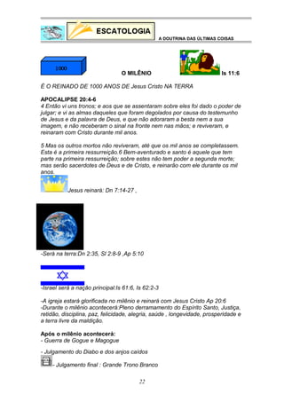A DOUTRINA DAS ÚLTIMAS COISAS

O MILÊNIO

Is 11:6

É O REINADO DE 1000 ANOS DE Jesus Cristo NA TERRA
APOCALIPSE 20:4-6
4 Então vi uns tronos; e aos que se assentaram sobre eles foi dado o poder de
julgar; e vi as almas daqueles que foram degolados por causa do testemunho
de Jesus e da palavra de Deus, e que não adoraram a besta nem a sua
imagem, e não receberam o sinal na fronte nem nas mãos; e reviveram, e
reinaram com Cristo durante mil anos.
5 Mas os outros mortos não reviveram, até que os mil anos se completassem.
Esta é a primeira ressurreição.6 Bem-aventurado e santo é aquele que tem
parte na primeira ressurreição; sobre estes não tem poder a segunda morte;
mas serão sacerdotes de Deus e de Cristo, e reinarão com ele durante os mil
anos.
Jesus reinará: Dn 7:14-27 ,

-Será na terra:Dn 2:35, Sl 2:8-9 ,Ap 5:10

-Israel será a nação principal:Is 61:6, Is 62:2-3
-A igreja estará glorificada no milênio e reinará com Jesus Cristo Ap 20:6
-Durante o milênio acontecerá:Pleno derramamento do Espírito Santo, Justiça,
retidão, disciplina, paz, felicidade, alegria, saúde , longevidade, prosperidade e
a terra livre da maldição.
Após o milênio acontecerá:
- Guerra de Gogue e Magogue
- Julgamento do Diabo e dos anjos caídos
- Julgamento final : Grande Trono Branco
22

 