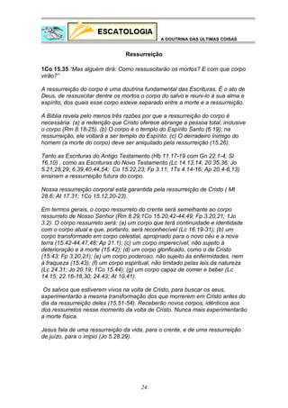 A DOUTRINA DAS ÚLTIMAS COISAS

Ressurreição
1Co 15.35 “Mas alguém dirá: Como ressuscitarão os mortos? E com que corpo
virão?”
A ressurreição do corpo é uma doutrina fundamental das Escrituras. É o ato de
Deus, de ressuscitar dentre os mortos o corpo do salvo e reuni-lo à sua alma e
espírito, dos quais esse corpo esteve separado entre a morte e a ressurreição.
A Bíblia revela pelo menos três razões por que a ressurreição do corpo é
necessária. (a) a redenção que Cristo oferece abrange a pessoa total, inclusive
o corpo (Rm 8.18-25). (b) O corpo é o templo do Espírito Santo (6.19); na
ressurreição, ele voltará a ser templo do Espírito. (c) O derradeiro inimigo do
homem (a morte do corpo) deve ser aniquilado pela ressurreição (15.26).
Tanto as Escrituras do Antigo Testamento (Hb 11.17-19 com Gn 22.1-4; Sl
16.10) , como as Escrituras do Novo Testamento (Lc 14.13,14; 20.35,36; Jo
5.21,28,29; 6.39,40,44,54; Co 15.22,23; Fp 3.11; 1Ts 4.14-16; Ap 20.4-6,13)
ensinam a ressurreição futura do corpo.
Nossa ressurreição corporal está garantida pela ressurreição de Cristo ( Mt
28.6; At 17.31; 1Co 15.12,20-23).
Em termos gerais, o corpo ressurreto do crente será semelhante ao corpo
ressurreto de Nosso Senhor (Rm 8.29;1Co 15.20,42-44,49; Fp 3.20,21; 1Jo
3.2). O corpo ressurreto será: (a) um corpo que terá continuidade e identidade
com o corpo atual e que, portanto, será reconhecível (Lc 16.19-31); (b) um
corpo transformado em corpo celestial, apropriado para o novo céu e a nova
terra (15.42-44,47,48; Ap 21.1); (c) um corpo imperecível, não sujeito à
deterioração e à morte (15.42); (d) um corpo glorificado, como o de Cristo
(15.43; Fp 3.20,21); (e) um corpo poderoso, não sujeito às enfermidades, nem
à fraqueza (15.43); (f) um corpo espiritual, não limitado pelas leis da natureza
(Lc 24.31; Jo 20.19; 1Co 15.44); (g) um corpo capaz de comer e beber (Lc
14.15; 22.16-18,30; 24.43; At 10.41).
Os salvos que estiverem vivos na volta de Cristo, para buscar os seus,
experimentarão a mesma transformação dos que morrerem em Cristo antes do
dia da ressurreição deles (15.51-54). Receberão novos corpos, idênticos aos
dos ressurretos nesse momento da volta de Cristo. Nunca mais experimentarão
a morte física.
Jesus fala de uma ressurreição da vida, para o crente, e de uma ressurreição
de juízo, para o ímpio (Jo 5.28,29).

24

 