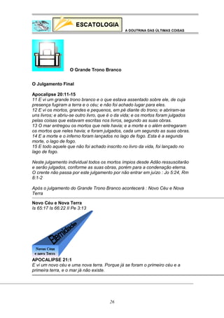A DOUTRINA DAS ÚLTIMAS COISAS

O Grande Trono Branco
O Julgamento Final
Apocalipse 20:11-15
11 E vi um grande trono branco e o que estava assentado sobre ele, de cuja
presença fugiram a terra e o céu; e não foi achado lugar para eles.
12 E vi os mortos, grandes e pequenos, em pé diante do trono; e abriram-se
uns livros; e abriu-se outro livro, que é o da vida; e os mortos foram julgados
pelas coisas que estavam escritas nos livros, segundo as suas obras.
13 O mar entregou os mortos que nele havia; e a morte e o além entregaram
os mortos que neles havia; e foram julgados, cada um segundo as suas obras.
14 E a morte e o inferno foram lançados no lago de fogo. Esta é a segunda
morte, o lago de fogo.
15 E todo aquele que não foi achado inscrito no livro da vida, foi lançado no
lago de fogo.
Neste julgamento individual todos os mortos ímpios desde Adão ressuscitarão
e serão julgados, conforme as suas obras, porém para a condenação eterna.
O crente não passa por este julgamento por não entrar em juízo : Jo 5:24, Rm
8:1-2
Após o julgamento do Grande Trono Branco acontecerá : Novo Céu e Nova
Terra
Novo Céu e Nova Terra
Is 65:17 Is 66:22 II Pe 3:13

APOCALIPSE 21:1
E vi um novo céu e uma nova terra. Porque já se foram o primeiro céu e a
primeira terra, e o mar já não existe.

26

 
