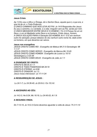 A DOUTRINA DAS ÚLTIMAS COISAS

Jesus Cristo
Ap 1:8 Eu sou o Alfa e o Ômega, diz o Senhor Deus, aquele que é, e que era, e
que há de vir, o Todo-Poderoso.
O ÚNICO CAMINHO QUE NOS LEVA AO PAI: Jo 14:6 Respondeu-lhe Jesus:
Eu sou o caminho, e a verdade, e a vida; ninguém vem ao Pai, senão por mim.
O ÚNICO MEDIADOR ENTRE DEUS E O HOMEM: I Tm 2:5 Porque há um só
Deus, e um só Mediador entre Deus e os homens, Cristo Jesus, homem,
A ÚNICA SOLUÇÃO PARA A Salvação DO HOMEM: At 4: 12 E em nenhum
outro há salvação; porque debaixo do céu nenhum outro nome há, dado entre
os homens, em que devamos ser salvos.
Jesus nos evangelhos
JESUS CRISTO COMO REI : Evangelho de Mateus Mt 21:5 Genealogia: Mt
1:1-17
JESUS CRISTO COMO SERVO : Evangelho de Marcos Mc 10:45
JESUS CRISTO COMO HOMEM : Evangelho de Lucas Lu 19:10
Genealogia:Lu 3:23-38
JESUS CRISTO COMO DEUS : Evangelho de João Jo 1:1
A DIVINDADE DE CRISTO:
CRISTO É DEUS:Jo 1:1
CRISTO É TODO PODEROSO:Mt 28:18
CRISTO É ETERNO: Jo 8:58
CRISTO É CRIADOR: Jo 1:3
Jesus nosso intercessor: Jo 17:11-24
A RESSURREIÇÃO DE JESUS :
Lu 24:1-7, Lu 24:36-40, Jo 20:6-9, I Co 15:3-8

A ASCENSÃO AO CÉU:
Jo 14:2-3, He 9:24, Mc 16:19, Lu 24:45-53, At 1:9
A SEGUNDA VINDA:
Dn 7:13-14, Jo 14:2-3 Como devemos aguardar a volta de Jesus: Tt 2:11-14

27

 