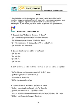 A DOUTRINA DAS ÚLTIMAS COISAS

Teste
Este teste tem como objetivo avaliar seu conhecimento antes e depois de
estudar o programa, portanto faça este teste antes e anote as respostas e após
estudar o programa faça novamente anotando as respostas, com as
informações do pré-teste e pos-teste, confira no gabarito seu aprendinzado.

TESTE SEU CONHECIMENTO
1- O que significa "As Setenta Semanas de Daniel"
( )a- Setenta anos que Israel ficou cativo em Babilônia
( )b- Setenta semanas de anos (70X7=490 anos)
( )c- Setenta semanas de dias que Daniel ficou em Babilônia
( )d- Nenhuma das alternativas
2- Quantos dias tem o "ano bíblico ou profético":
( )a- 365 dias
( )b- 180 dias
( )c- 360 dias
( )d- 380 dias
3- Onde podemos na bíblia confirmar o período de "um ano bíblico ou profético"
:
( )a-No dilúvio e em Apocalipse no período de 3 1/2 anos.
( )b-Nas viagens missionárias de Paulo.
( )c-Na criação do mundo.
( )d-Nenhuma das alternativas
4- Quando começou "As Setenta Semanas de Daniel":
( )a-Com a construção do Templo pelo Rei Salomão.
( )b-Com a recostrução do Templo por Esdras
( )c-Com o decreto para a reconstrução dos muros de Jerusalém (Ne 2:1-8)
( )d-Com o exílio dos Judeus para Babilônia.

28

 