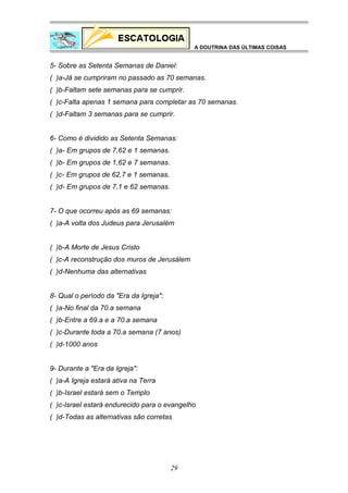 A DOUTRINA DAS ÚLTIMAS COISAS

5- Sobre as Setenta Semanas de Daniel:
( )a-Já se cumpriram no passado as 70 semanas.
( )b-Faltam sete semanas para se cumprir.
( )c-Falta apenas 1 semana para completar as 70 semanas.
( )d-Faltam 3 semanas para se cumprir.
6- Como é dividido as Setenta Semanas:
( )a- Em grupos de 7,62 e 1 semanas.
( )b- Em grupos de 1,62 e 7 semanas.
( )c- Em grupos de 62,7 e 1 semanas.
( )d- Em grupos de 7,1 e 62 semanas.
7- O que ocorreu após as 69 semanas:
( )a-A volta dos Judeus para Jerusalém
( )b-A Morte de Jesus Cristo
( )c-A reconstrução dos muros de Jerusálem
( )d-Nenhuma das alternativas
8- Qual o período da "Era da Igreja":
( )a-No final da 70.a semana
( )b-Entre a 69.a e a 70.a semana
( )c-Durante toda a 70.a semana (7 anos)
( )d-1000 anos
9- Durante a "Era da Igreja":
( )a-A Igreja estará ativa na Terra
( )b-Israel estará sem o Templo
( )c-Israel estará endurecido para o evangelho
( )d-Todas as alternativas são corretas

29

 