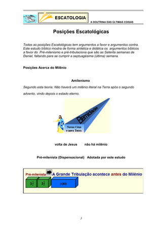 A DOUTRINA DAS ÚLTIMAS COISAS

Posições Escatológicas
Todas as posições Escatológicas tem argumentos a favor e argumentos contra.
Este estudo bíblico mostra de forma sintética e didática os argumentos bíblicos
a favor do Pré-milenismo e pré-tribulaciona que são as Setenta semanas de
Daniel, faltando para se cumprir a septuagésima (última) semana.
Posições Acerca do Milênio

Amilenismo
Segundo esta teoria: Não haverá um milênio literal na Terra após o segundo
advento, vindo depois o estado eterno.

volta de Jesus

não há milênio

Pré-milenista (Dispensacional) Adotada por este estudo

3

 