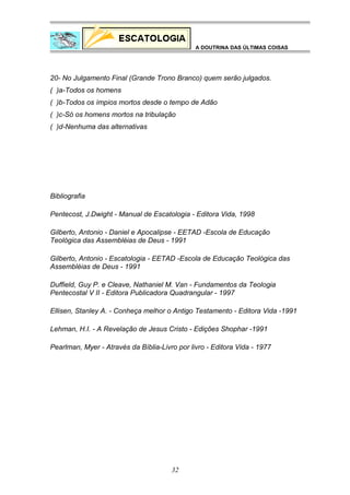 A DOUTRINA DAS ÚLTIMAS COISAS

20- No Julgamento Final (Grande Trono Branco) quem serão julgados.
( )a-Todos os homens
( )b-Todos os ímpios mortos desde o tempo de Adão
( )c-Só os homens mortos na tribulação
( )d-Nenhuma das alternativas

Bibliografia
Pentecost, J.Dwight - Manual de Escatologia - Editora Vida, 1998
Gilberto, Antonio - Daniel e Apocalipse - EETAD -Escola de Educação
Teológica das Assembléias de Deus - 1991
Gilberto, Antonio - Escatologia - EETAD -Escola de Educação Teológica das
Assembléias de Deus - 1991
Duffield, Guy P. e Cleave, Nathaniel M. Van - Fundamentos da Teologia
Pentecostal V II - Editora Publicadora Quadrangular - 1997
Ellisen, Stanley A. - Conheça melhor o Antigo Testamento - Editora Vida -1991
Lehman, H.I. - A Revelação de Jesus Cristo - Edições Shophar -1991
Pearlman, Myer - Através da Bíblia-Livro por livro - Editora Vida - 1977

32

 