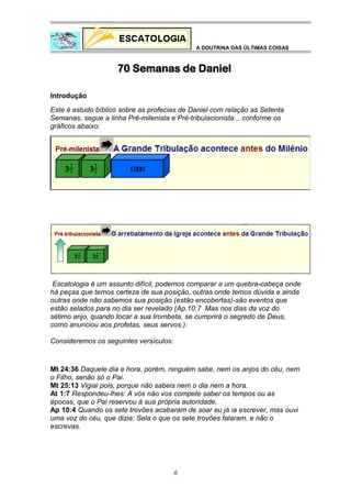 A DOUTRINA DAS ÚLTIMAS COISAS

70 Semanas de Daniel
Introdução
Este é estudo bíblico sobre as profecias de Daniel com relação as Setenta
Semanas, segue a linha Pré-milenista e Pré-tribulacionista ., conforme os
gráficos abaixo:

Escatologia é um assunto difícil, podemos comparar a um quebra-cabeça onde
há peças que temos certeza de sua posição, outras onde temos dúvida e ainda
outras onde não sabemos sua posição (estão encobertas)-são eventos que
estão selados para no dia ser revelado (Ap.10:7 Mas nos dias da voz do
sétimo anjo, quando tocar a sua trombeta, se cumprirá o segredo de Deus,
como anunciou aos profetas, seus servos.).
Consideremos os seguintes versículos:

Mt 24:36 Daquele dia e hora, porém, ninguém sabe, nem os anjos do céu, nem
o Filho, senão só o Pai.
Mt 25:13 Vigiai pois, porque não sabeis nem o dia nem a hora.
At 1:7 Respondeu-lhes: A vós não vos compete saber os tempos ou as
épocas, que o Pai reservou à sua própria autoridade.
Ap 10:4 Quando os sete trovões acabaram de soar eu já ia escrever, mas ouvi
uma voz do céu, que dizia: Sela o que os sete trovões falaram, e não o
escrevas.

6

 