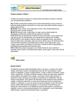 A DOUTRINA DAS ÚLTIMAS COISAS

Porque estudar a bíblia ?
A bíblia nos exorta à crescer no conhecimento da Palavra de Deus, inclusive
nos acontecimentos proféticos:
Ap 1:3 Bem-aventurado aquele que lê e bem-aventurados os que ouvem as
palavras desta profecia e guardam as coisas que nela estão escritas; porque o
tempo está próximo.
Mt 22:29 Jesus, porém, lhes respondeu: Errais, não compreendendo as
Escrituras nem o poder de Deus;
Mt 24:15 Quando, pois, virdes estar no lugar santo a abominação de
desolação, predita pelo profeta Daniel (quem lê, entenda),
II Tm 2:15 Procura apresentar-te diante de Deus aprovado, como obreiro que
não tem de que se envergonhar, que maneja bem a palavra da verdade.
II Tm 3:15-17 e que desde a infância sabes as sagradas letras, que podem
fazer-te sábio para a salvação, pela que há em Cristo Jesus.16 Toda Escritura
é divinamente inspirada e proveitosa para ensinar, para repreender, para
corrigir, para instruir em justiça;17 para que o homem de Deus seja perfeito, e
perfeitamente preparado para toda boa obra.
II Pe 3:18 antes crescei na graça e no conhecimento de nosso Senhor e
Salvador Jesus Cristo. A ele seja dada a glória, assim agora, como até o dia da
eternidade.

Texto chave:

Daniel 9:24-27
24 Setenta semanas estão decretadas sobre o teu povo, e sobre a tua santa
cidade, para fazer cessar a transgressão, para dar fim aos pecados, e para
expiar a iniqüidade, e trazer a justiça eterna, e selar a visão e a profecia, e para
ungir o santíssimo. 25 Sabe e entende: desde a saída da ordem para restaurar
e para edificar Jerusalém até o ungido, o príncipe, haverá sete semanas, e
sessenta e duas semanas; com praças e tranqueiras se reedificará, mas em
tempos angustiosos. 26 E depois de sessenta e duas semanas será cortado o
ungido, e nada lhe subsistirá; e o povo do príncipe que há de vir destruirá a
cidade e o santuário, e o seu fim será com uma inundação; e até o fim haverá
guerra; estão determinadas assolações. 27 E ele fará um pacto firme com
muitos por uma semana; e na metade da semana fará cessar o sacrifício e a
oblação; e sobre a asa das abominações virá o assolador; e até a destruição
determinada, a qual será derramada sobre o assolador.

7

 