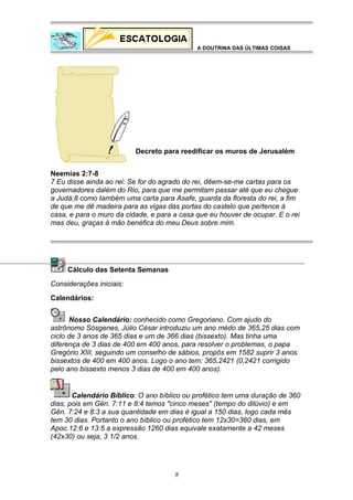 A DOUTRINA DAS ÚLTIMAS COISAS

Decreto para reedificar os muros de Jerusalém
Neemias 2:7-8
7 Eu disse ainda ao rei: Se for do agrado do rei, dêem-se-me cartas para os
governadores dalém do Rio, para que me permitam passar até que eu chegue
a Judá;8 como também uma carta para Asafe, guarda da floresta do rei, a fim
de que me dê madeira para as vigas das portas do castelo que pertence à
casa, e para o muro da cidade, e para a casa que eu houver de ocupar. E o rei
mas deu, graças à mão benéfica do meu Deus sobre mim.

Cálculo das Setenta Semanas
Considerações iniciais:
Calendários:
Nosso Calendário: conhecido como Gregoriano. Com ajudo do
astrônomo Sósgenes, Júlio César introduziu um ano médo de 365,25 dias com
ciclo de 3 anos de 365 dias e um de 366 dias (bissexto). Mas tinha uma
diferença de 3 dias de 400 em 400 anos, para resolver o problemas, o papa
Gregório XIII, seguindo um conselho de sábios, propôs em 1582 suprir 3 anos
bissextos de 400 em 400 anos. Logo o ano tem: 365,2421 (0,2421 corrigido
pelo ano bissexto menos 3 dias de 400 em 400 anos).

Calendário Bíblico: O ano bíblico ou profético tem uma duração de 360
dias, pois em Gên. 7:11 e 8:4 temos "cinco meses" (tempo do dilúvio) e em
Gên. 7:24 e 8:3 a sua quantidade em dias é igual a 150 dias, logo cada mês
tem 30 dias. Portanto o ano bíblico ou profético tem 12x30=360 dias, em
Apoc.12:6 e 13:5 a expressão 1260 dias equivale exatamente a 42 meses
(42x30) ou seja, 3 1/2 anos.

8

 