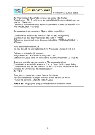 A DOUTRINA DAS ÚLTIMAS COISAS

As 70 semanas de Daniel são semanas de anos e não de dias.
Total de anos : 70 x 7 = 490 anos (no calendário bíblico ou profético) com um
total de 176.400 dias
Calculando o número de anos de nosso calendário: número de dias/365,2421
176.400/365,2421 = 483 anos
Semanas que já se cumpriram: 69 (ano bíblico ou profético)
Quantidade de anos das 69 semanas: 69 x 7 = 483 anos (bíblico)
Quantidade de dias das 69 semanas: 483 x 360 = 173880
Calculando o número de anos de nosso calendário 173880 dias/365,2421 =
476 anos
Início das 69 semanas:Ne 2:1
No mês de nisã, no ano vigésimos do rei Artaxerxes ~março de 445 a.C.
Calculando o final das 69 semanas:
março de 445 a.C. + 476 anos ~ março de 32 d.C.
Data em que Jesus entra em Jerusalém e é aclamado com Rei Lu 19:28-42
A semana que falta para se cumprir: a 70.a semana (a última)
Quantidade de anos da 70.a semana: 7 x 1 = 7 anos (bíblico ou profético)
Quantidade de dias da 70.a semana: 7 x 360 = 2520 dias (divididos em dois
períodos de 1260 dias ou 42 meses) veja em:
Ap 11:2-3
É um período conhecido como a Grande Tribulação
Pela bíblia sabemos a duração, mas não a data da volta de Jesus.
Final da 70. semana : Mt 25:13 Volta de Jesus
Mateus 25:13 Vigiai pois, porque não sabeis nem o dia nem a hora.

9

 