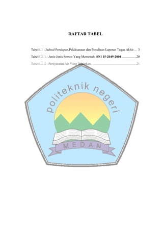 DAFTAR TABEL
Tabel I.1 : Jadwal Persiapan,Pelaksanaan dan Penulisan Laporan Tugas Akhir… 3
Tabel III. 1 : Jenis-Jenis Semen Yang Memenuhi SNI 15-2049-2004 .................20
Tabel III. 2 : Persyaratan Air Yang Diizinkan.......................................................21
 