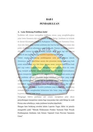 BAB I
PENDAHULUAN
A. Latar Belakang Pemilihan Judul
Jembatan aek simare merupakan jembatan utama yang menghubungkan
jalan lintas Sumatera dari arah Porsea ke arah Balige. Jembatan ini terletak
di daerah Kecamatan Laguboti Kabupaten Toba Samosir Sumatera Utara.
Arus lalu lintas yang melalui jembatan dari hari ke hari semakin ramai dan
padat. Jembatan ini sebenarnya sudah lama ada. Namun, jembatan terpaksa
dibongkar karena kondisinya sudah hampir tidak layak lagi dan adanya
beban di atas jembatan yang melebihi kapasitas kekuatannya.
Dalam rangka mendukung pembangunan serta perekonomian daerah
khususnya, maka diperlukan sarana dan prasarana transportasi yang baik
untuk melancarkan arus lalu lintas dengan aman, nyaman dan efisien baik
dari segi waktu maupun biaya. Mengetahui pentingnya sektor ini, maka
yang menjadi perhatian utama pemerintah saat ini adalah ketersediaanya
sarana transportasi yang memadai, oleh karena itu penyediaan sarana jalan
dan jembatan sebagai prasarana utama mendapat perhatian yang utama
dalam pembangunan. Dalam hal ini jembatan sangat mendukung karena
merupakan sarana transportasi yang menghubungkan antara dua tempat
yang dibatasi oleh sungai. Kondisi jembatan yang kurang baik atau kurang
memadai dapat menghambat kelancaran lalu lintas yang mengakibatkan
kegiatan ekonomi tidak lancar.
Mengingat bahwa jembatan aek simare merupakan jalur akses
penyebrangan transportasi utama bagi masyarakat dari arah Balige ke arah
Porsea atau sebaliknya, maka jembatan tersebut diperbaiki.
Dengan latar belakang tersebut dalam Laporan Tugas Akhir ini penulis
mengambil judul “Metode Pelaksanaan Pondasi Sumuran Pada Proyek
Pembangunan Jembatan Aek Simare Tapanuli Utara Provinsi Sumatera
Utara”
 