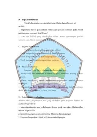 B. Topik Pembahasan
Topik bahasan atau permasalahan yang dibahas dalam laporan ini
adalah :
1. Bagaimana metode pelaksanaan pemasangan pondasi sumuran pada proyek
pembangunan jembatan Aek Simare ?
2. Apa saja hal-hal yang diperhatikan dalam proses pemasangan pondasi
sumuran agar didapat kualitas yang dinginkan?
C. Tujuan Pembahasan
Tujuan pembahasan dalam laporan ini adalah :
1. Untuk mengetahui metode pelaksanaan pondasi sumuran
2. Untuk mengetahui proses pemasangan pondasi sumuran
3. Untuk mengetahui perhitungan pondasi sumuran
D. Manfaat Laporan
Laporan Tugas Akhir ini diharapkan bermanfaat bagi :
1. Memperluas dan menambah wawasan berpikir mahasiswa tentang pondasi
sumuran.
2. Dapat mengetahui metode pelaksanaan pemasangan pondasi sumuran
dilapangan.
3. Bagi pembaca dapat dijadikan sebagai bahan masukan dan bahan bandingan,
skelak bila akan melakukan kegiatan yang sama.
E. Teknik Pengumpulan Data
Adapun teknik pengumpulan data yang dilakukan pada penyusun laporan ini
adalah sebagi berikut :
1. Meminta data-data yang berhubungan dengan topik yang akan dibahas dalam
laporan Tugas Akhir.
2. Konsultasi dengan dosen pembimbing dikampus dan dilapangan
3. Pengambilan gambar / foto-foto dokumentasi dilapangan
 