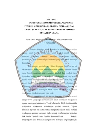 ABSTRAK
PERHITUNGAN DAN METODE PELAKSANAAN
PONDASI SUMURAN PADA PROYEK PEMBANGUNAN
JEMBATAN AEK SIMARE TAPANULI UTARA PROVINSI
SUMATERA UTARA
Oleh : Eva Anggelia T (1105023307) dan Ricki Daniel S
(1105023315)
Pondasi berfungsi untuk meneruskan beban struktur diatas
lapisan tanah bawah. Salah satu jenis pondasi adalah pondasi
sumuran. Pekerjaan pondasi sumuran memerlukan metode
pelaksanaan, agar terbentuknya konstruksi yang baik untuk nantinya
digunakan.
Satu diantara pembahasan dalam Laporan Tugas Akhir ini
adalah metode pelaksanaan pondasi sumuran. Pondasi sumuran adalah
suatu bentuk peralihan antara pondasi dangkal dan pondasi tiang
digunakan apabila tanah dasar terletak pada kedalaman yang relatif
dalam. Pondasi sumurran ini umumnya dipakai untuk tanah yang labil,
seperti tanah bekas timbunan, lokasi tanah yang berlumpur dan
kedalamanya tidak terlalu dangkal dan tidak terlalu dalam. Pondasi ini
disebut juga pondasi menengah. Oleh karena itu dibutuhkan metode
pelaksanaan pondasi sumuran yang baik.
Penulis memilih topik ini, karena data yang dibutuhkan sesuai
dengan topik yang dapat diperoleh dari pihak kontraktor dan penulis
merasa mampu melakukannya. Topik bahasan ini dititik beratkan pada
pengamatan pelaksanaan pemasangan pondasi sumuran. Tujuan
penulisan laporan ini adalah untuk mengetahui sejauh mana metode
pelaksanaan pondasi sumuran pada proyek pembangunan jembatan
Aek Simare Tapanuli Utara Provinsi Sumatera Utara. Teknik
pengumpulan data dilakukan dengan cara: meninjau langsung Proyek
 