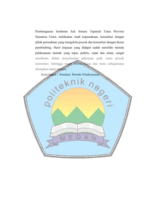 Pembangunan Jembatan Aek Simare Tapanuli Utara Provinsi
Sumatera Utara, melakukan studi kepustakaan, konsultasi dengan
pihak perusahaan yang mengelola proyek dan konsultasi dengan dosen
pembimbing. Hasil tinjauan yang didapat sudah memiliki metode
pelaksanaan metode yang tepat, praktis, cepat dan aman, sangat
membantu dalam penyelesaian pekerjaan pada suatu proyek
konstruksi. Sehingga target waktu, biaya dan mutu sebagaimana
ditetapkan dapat tercapai.
Kata kunci : Pondasi, Metode Pelaksanaan
 