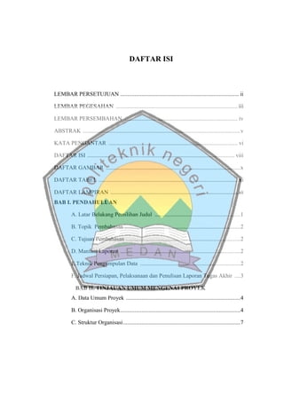 DAFTAR ISI
LEMBAR PERSETUJUAN ................................................................................... ii
LEMBAR PEGESAHAN ..................................................................................... iii
LEMBAR PERSEMBAHAN ............................................................................... iv
ABSTRAK ..............................................................................................................v
KATA PENGANTAR .......................................................................................... vi
DAFTAR ISI ....................................................................................................... viii
DAFTAR GAMBAR ..............................................................................................x
DAFTAR TABEL ................................................................................................. xi
DAFTAR LAMPIRAN .................................................................................................xii
BAB I. PENDAHULUAN
A. Latar Belakang Pemilihan Judul ............................................................1
B. Topik Pembahasan .................................................................................2
C. Tujuan Pembahasan ................................................................................2
D. Manfaat Laporan ....................................................................................2
E.Teknik Pengumpulan Data ......................................................................2
F. Jadwal Persiapan, Pelaksanaan dan Penulisan Laporan Tugas Akhir ....3
BAB II. TINJAUAN UMUM MENGENAI PROYEK
A. Data Umum Proyek ................................................................................4
B. Organisasi Proyek....................................................................................4
C. Struktur Organisasi..................................................................................7
 
