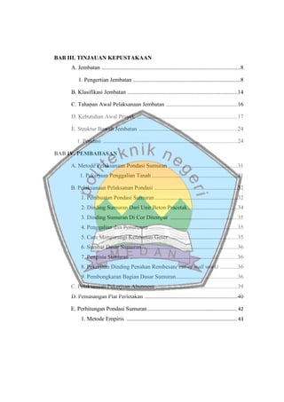 BAB III. TINJAUAN KEPUSTAKAAN
A. Jembatan .................................................................................................8
1. Pengertian Jembatan ...........................................................................8
B. Klasifikasi Jembatan .............................................................................14
C. Tahapan Awal Pelaksanaan Jembatan ..................................................16
D. Kebutuhan Awal Proyek ......................................................................17
E. Struktur Bawah Jembatan .....................................................................24
1. Pondasi ..............................................................................................24
BAB IV. PEMBAHASAN
A. Metode Pelaksanaan Pondasi Sumuran ................................................31
1. Pekerjaan Penggalian Tanah ............................................................31
B. Pelaksanaan Pelaksanan Pondasi ..........................................................32
1. Pembuatan Pondasi Sumuran..........................................................32
2. Dinding Sumuran Dari Unit Beton Pracetak...................................34
3. Dinding Sumuran Di Cor Ditempat ...............................................35
4. Penggalian dan Penurunan ..............................................................35
5. Cara Mengurangi Ketahanan Geser ................................................35
6. Sumbat Dasar Sumuran...................................................................36
7. Pengisia Sumuran ...........................................................................36
8. Pekerjaan Dinding Penahan Rembesan( cut-of wall work) ............36
9. Pembongkaran Bagian Dasar Sumuran...........................................36
C. Pelaksanaan Pekerjaan Abutment .........................................................39
D. Pemasangan Plat Perletakan .................................................................40
E. Perhitungan Pondasi Sumuran.................................................................... 42
1. Metode Empiris .................................................................................... 43
 