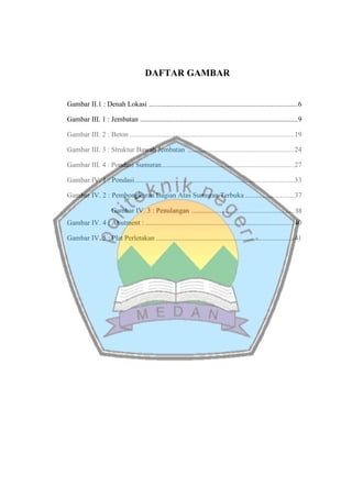 DAFTAR GAMBAR
Gambar II.1 : Denah Lokasi ....................................................................................6
Gambar III. 1 : Jembatan .........................................................................................9
Gambar III. 2 : Beton .............................................................................................19
Gambar III. 3 : Struktur Bawah Jembatan ............................................................24
Gambar III. 4 : Pondasi Sumuran...........................................................................27
Gambar IV. 1 : Pondasi..........................................................................................33
Gambar IV. 2 : Pembongkaran Bagian Atas Sumuran Terbuka............................37
Gambar IV. 3 : Penulangan ..........................................................38
Gambar IV. 4 : Abutment : ....................................................................................40
Gambar IV. 5 : Plat Perletakan ..............................................................................41
 