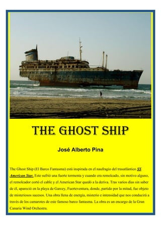 The Ghost Ship
José Alberto Pina
The Ghost Ship (El Barco Fantasma) está inspirada en el naufragio del trasatlántico SS
American Star. Este sufrió una fuerte tormenta y cuando era remolcado, sin motivo alguno,
el remolcador cortó el cable y el American Star quedó a la deriva. Tras varios días sin saber
de él, apareció en la playa de Garcey, Fuerteventura, donde, partido por la mitad, fue objeto
de misteriosos sucesos. Una obra llena de energía, misterio e intensidad que nos conducirá a
través de los camarotes de este famoso barco fantasma. La obra es un encargo de la Gran
Canaria Wind Orchestra.
 
