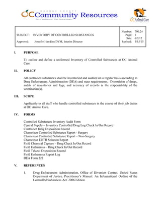 Number: 700.24
SUBJECT: INVENTORY OF CONTROLLED SUBSTANCES Page: 1
Date: 6/7/12
Approved: Jennifer Hawkins DVM, Interim Director Revised: 1/15/15
I. PURPOSE
To outline and define a uniformed Inventory of Controlled Substances at OC Animal
Care.
II. POLICY
All controlled substances shall be inventoried and audited on a regular basis according to
Drug Enforcement Administration (DEA) and state requirements. Disposition of drugs,
audits of inventories and logs, and accuracy of records is the responsibility of the
veterinarian(s).
III. SCOPE
Applicable to all staff who handle controlled substances in the course of their job duties
at OC Animal Care.
IV. FORMS
Controlled Substances Inventory Audit Form
Central Supply – Inventory Controlled Drug Log Check In/Out Record
Controlled Drug Disposition Record
Chameleon Controlled Substance Report - Surgery
Chameleon Controlled Substance Report – Non-Surgery
Chameleon EUTH Solution Report
Field Chemical Capture – Drug Check In/Out Record
Field Euthanasia – Drug Check In/Out Record
Field Telazol Disposition Record
Field Euthanasia Report Log
DEA Form 222
V. REFERENCES
1. Drug Enforcement Administration, Office of Diversion Control, United States
Department of Justice. Practitioner’s Manual: An Informational Outline of the
Controlled Substances Act. 2006 Edition
 
