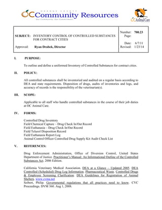 Number: 700.23
SUBJECT: INVENTORY CONTROL OF CONTROLLED SUBSTANCES
FOR CONTRACT CITIES
Page:
Date: 6/7/11
Approved: Ryan Drabek, Director Revised: 1/23/14
I. PURPOSE:
To outline and define a uniformed Inventory of Controlled Substances for contract cities.
II. POLICY:
All controlled substances shall be inventoried and audited on a regular basis according to
DEA and state requirements. Disposition of drugs, audits of inventories and logs, and
accuracy of records is the responsibility of the veterinarian(s).
III. SCOPE:
Applicable to all staff who handle controlled substances in the course of their job duties
at OC Animal Care.
IV. FORMS:
Controlled Drug Inventory
Field Chemical Capture – Drug Check In/Out Record
Field Euthanasia – Drug Check In/Out Record
Field Telazol Disposition Record
Field Euthanasia Report Log
Animal Control Officer Controlled Drug Supply Kit Audit Check List
V. REFERENCES:
Drug Enforcement Administration, Office of Diversion Control, United States
Department of Justice. Practitioner’s Manual: An Informational Outline of the Controlled
Substances Act. 2006 Edition.
California Veterinary Medical Association. DEA at a Glance – Updated 2005. DEA
Controlled (Scheduled) Drug Log Information. Pharmaceutical Waste. Controlled Drugs
& Employee Screening Clarification. DEA Guidelines for Registration of Animal
Shelters. www.cvma.net
Seibert, Philip. Governmental regulations that all practices need to know. CVC
Proceedings. DVM 360. Aug 1, 2008.
 