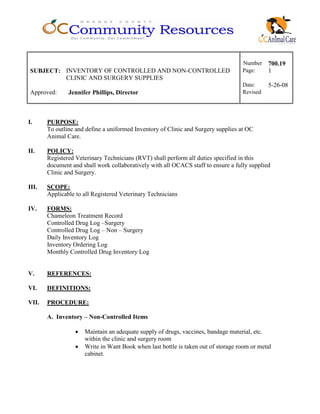 Number 700.19
SUBJECT: INVENTORY OF CONTROLLED AND NON-CONTROLLED
CLINIC AND SURGERY SUPPLIES
Page: 1
Date: 5-26-08
Approved: Jennifer Phillips, Director Revised
I. PURPOSE:
To outline and define a uniformed Inventory of Clinic and Surgery supplies at OC
Animal Care.
II. POLICY:
Registered Veterinary Technicians (RVT) shall perform all duties specified in this
document and shall work collaboratively with all OCACS staff to ensure a fully supplied
Clinic and Surgery.
III. SCOPE:
Applicable to all Registered Veterinary Technicians
IV. FORMS:
Chameleon Treatment Record
Controlled Drug Log –Surgery
Controlled Drug Log – Non – Surgery
Daily Inventory Log
Inventory Ordering Log
Monthly Controlled Drug Inventory Log
V. REFERENCES:
VI. DEFINITIONS:
VII. PROCEDURE:
A. Inventory – Non-Controlled Items
• Maintain an adequate supply of drugs, vaccines, bandage material, etc.
within the clinic and surgery room
• Write in Want Book when last bottle is taken out of storage room or metal
cabinet.
 