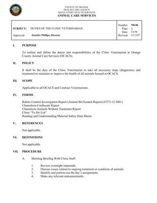 COUNTY OF ORANGE
HEALTH CARE AGENCY
REGULATORY HEALTH SERVICES
ANIMAL CARE SERVICES
Number: 700.08
SUBJECT: DUTIES OF THE CLINIC VETERINARIAN Page: 1
Date: 3/6/96
Approved: Jennifer Phillips, Director Revised: 12/12/07
I. PURPOSE
To outline and define the duties and responsibilities of the Clinic Veterinarian at Orange
County Animal Care Services (OCACS).
II. POLICY
It shall be the duty of the Clinic Veterinarian to take all necessary steps (diagnostics and
treatment) to maintain or improve the health of all animals housed at OCACS.
III. SCOPE
Applicable to all OCACS and Contract Veterinarians.
IV. FORMS
Rabies Control Investigation Report (Animal Bit/Scratch Report) (F272-12.2001)
Chameleon Confiscate Report
Chameleon Animals Without Treatment Report
Clinic “To Do List”
Reading and Understanding Material Safety Data Sheets
V. REFERENCES
Not applicable.
VI. DEFINITIONS
Not applicable.
VII. PROCEDURE
A. Morning Briefing With Clinic Staff
1. Review overnight impounds.
2. Discuss issues related to ongoing treatment or condition of animals.
3. Identify and portion out the day’s assignments.
4. Make any relevant announcements.
 