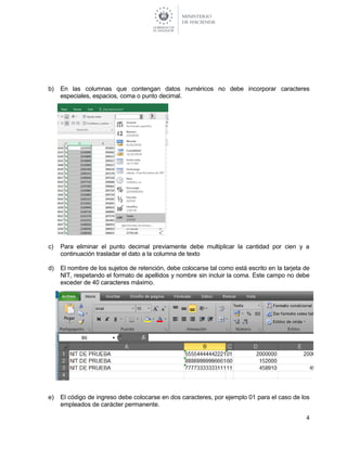4
b) En las columnas que contengan datos numéricos no debe incorporar caracteres
especiales, espacios, coma o punto decimal.
c) Para eliminar el punto decimal previamente debe multiplicar la cantidad por cien y a
continuación trasladar el dato a la columna de texto
d) El nombre de los sujetos de retención, debe colocarse tal como está escrito en la tarjeta de
NIT, respetando el formato de apellidos y nombre sin incluir la coma. Este campo no debe
exceder de 40 caracteres máximo.
e) El código de ingreso debe colocarse en dos caracteres, por ejemplo 01 para el caso de los
empleados de carácter permanente.
 