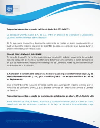 Dirección General de Impuestos Internos / Oficina del Dictamen Fiscal
Manual relacionado con la obligación de nombrar Auditor 9
MINISTERIO
DE HACIENDA
Preguntas frecuentes respecto del literal d) del Art. 131 del C.T.:
La sociedad Chamba Cabal, S.A. de C.V. entró en proceso de Disolución y Liquidación;
¿cuantos nombramientos deberá realizar?
R/ En los casos disolución y liquidación solamente se realiza un único nombramiento, el
cual se mantiene vigente durante los distintos períodos o ejercicios que pueda durar el
proceso de disolución y liquidación.
TOMAR EN CUENTA LO SIGUIENTE:
En caso la disolución haya sido ordenada por resolución judicial, igualmente la sociedad
tiene la obligación de nombrar auditor para dictaminarse fiscalmente a partir del ejercicio
en que se inscribe dicha resolución en el Registro de Comercio, hasta aquel en que finalicen
los trámites de la liquidación.
2. Condición a cumplir para obligarse a nombrar Auditor para dictaminarse bajo Ley de
Servicios Internacionales (L.S.I.). [Art. 47 literal f) de la L.S.I. en relación con el art. 47 de
su Reglamento]:
Que el Contribuyente (Usuario Directo) cuente con autorización vigente emitida por el
Ministerio de Economía (MINEC), para prestar servicios en Parques de Servicio o Centros
de Servicio.
Preguntas frecuentes respecto de la obligación establecida en el Art. 47 Lit. f) de la LSI.:
El día 2 de abril de 2018, el MINEC autorizó a la sociedad Chamba Cabal, S.A. de C.V. como
beneficiario de los incentivos previstos en la Ley de Servicios Internacionales, cuya
 
