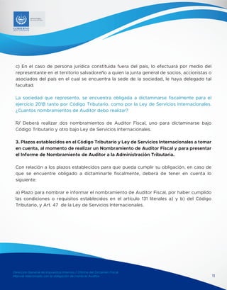 Dirección General de Impuestos Internos / Oficina del Dictamen Fiscal
Manual relacionado con la obligación de nombrar Auditor 11
MINISTERIO
DE HACIENDA
c) En el caso de persona jurídica constituida fuera del país, lo efectuará por medio del
representante en el territorio salvadoreño a quien la junta general de socios, accionistas o
asociados del país en el cual se encuentra la sede de la sociedad, le haya delegado tal
facultad.
La sociedad que represento, se encuentra obligada a dictaminarse fiscalmente para el
ejercicio 2018 tanto por Código Tributario, como por la Ley de Servicios Internacionales.
¿Cuantos nombramientos de Auditor debo realizar?
R/ Deberá realizar dos nombramientos de Auditor Fiscal, uno para dictaminarse bajo
Código Tributario y otro bajo Ley de Servicios Internacionales.
3. Plazos establecidos en el Código Tributario y Ley de Servicios Internacionales a tomar
en cuenta, al momento de realizar un Nombramiento de Auditor Fiscal y para presentar
el Informe de Nombramiento de Auditor a la Administración Tributaria.
Con relación a los plazos establecidos para que pueda cumplir su obligación, en caso de
que se encuentre obligado a dictaminarte fiscalmente, deberá de tener en cuenta lo
siguiente:
a) Plazo para nombrar e informar el nombramiento de Auditor Fiscal, por haber cumplido
las condiciones o requisitos establecidos en el artículo 131 literales a) y b) del Código
Tributario, y Art. 47 de la Ley de Servicios Internacionales.
 