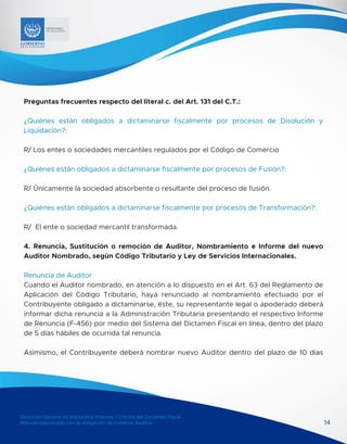 Dirección General de Impuestos Internos / Oficina del Dictamen Fiscal
Manual relacionado con la obligación de nombrar Auditor 14
MINISTERIO
DE HACIENDA
Preguntas frecuentes respecto del literal c. del Art. 131 del C.T.:
¿Quiénes están obligados a dictaminarse fiscalmente por procesos de Disolución y
Liquidación?:
R/ Los entes o sociedades mercantiles regulados por el Código de Comercio
¿Quiénes están obligados a dictaminarse fiscalmente por procesos de Fusión?:
R/ Únicamente la sociedad absorbente o resultante del proceso de fusión.
¿Quiénes están obligados a dictaminarse fiscalmente por procesos de Transformación?:
R/ El ente o sociedad mercantil transformada.
4. Renuncia, Sustitución o remoción de Auditor, Nombramiento e Informe del nuevo
Auditor Nombrado, según Código Tributario y Ley de Servicios Internacionales.
Renuncia de Auditor
Cuando el Auditor nombrado, en atención a lo dispuesto en el Art. 63 del Reglamento de
Aplicación del Código Tributario, haya renunciado al nombramiento efectuado por el
Contribuyente obligado a dictaminarse, éste, su representante legal o apoderado deberá
informar dicha renuncia a la Administración Tributaria presentando el respectivo Informe
de Renuncia (F-456) por medio del Sistema del Dictamen Fiscal en línea, dentro del plazo
de 5 días hábiles de ocurrida tal renuncia.
Asimismo, el Contribuyente deberá nombrar nuevo Auditor dentro del plazo de 10 días
 
