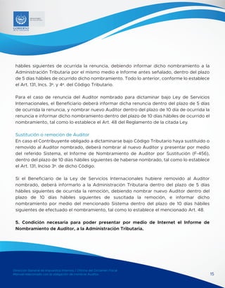 Dirección General de Impuestos Internos / Oficina del Dictamen Fiscal
Manual relacionado con la obligación de nombrar Auditor 15
MINISTERIO
DE HACIENDA
hábiles siguientes de ocurrida la renuncia, debiendo informar dicho nombramiento a la
Administración Tributaria por el mismo medio e Informe antes señalado, dentro del plazo
de 5 días hábiles de ocurrido dicho nombramiento. Todo lo anterior, conforme lo establece
el Art. 131, Incs. 3º. y 4º. del Código Tributario.
Para el caso de renuncia del Auditor nombrado para dictaminar bajo Ley de Servicios
Internacionales, el Beneficiario deberá informar dicha renuncia dentro del plazo de 5 días
de ocurrida la renuncia, y nombrar nuevo Auditor dentro del plazo de 10 día de ocurrida la
renuncia e informar dicho nombramiento dentro del plazo de 10 días hábiles de ocurrido el
nombramiento, tal como lo establece el Art. 48 del Reglamento de la citada Ley.
Sustitución o remoción de Auditor
En caso el Contribuyente obligado a dictaminarse bajo Código Tributario haya sustituido o
removido al Auditor nombrado, deberá nombrar al nuevo Auditor y presentar por medio
del referido Sistema, el Informe de Nombramiento de Auditor por Sustitución (F-456),
dentro del plazo de 10 días hábiles siguientes de haberse nombrado, tal como lo establece
el Art. 131, Inciso 3º. de dicho Código.
Si el Beneficiario de la Ley de Servicios Internacionales hubiere removido al Auditor
nombrado, deberá informarlo a la Administración Tributaria dentro del plazo de 5 días
hábiles siguientes de ocurrida la remoción, debiendo nombrar nuevo Auditor dentro del
plazo de 10 días hábiles siguientes de suscitada la remoción, e informar dicho
nombramiento por medio del mencionado Sistema dentro del plazo de 10 días hábiles
siguientes de efectuado el nombramiento, tal como lo establece el mencionado Art. 48.
5. Condición necesaria para poder presentar por medio de Internet el Informe de
Nombramiento de Auditor, a la Administración Tributaria.
 