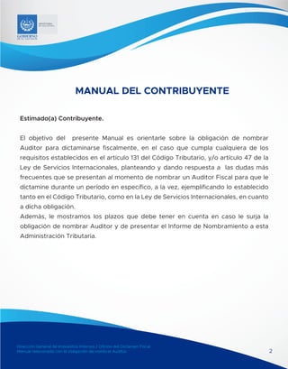 Dirección General de Impuestos Internos / Oficina del Dictamen Fiscal
Manual relacionado con la obligación de nombrar Auditor
MINISTERIO
DE HACIENDA
Dirección General de Impuestos Internos / Oficina del Dictamen Fiscal
Manual relacionado con la obligación de nombrar Auditor
MINISTERIO
DE HACIENDA
2
MANUAL DEL CONTRIBUYENTE
Estimado(a) Contribuyente.
El objetivo del presente Manual es orientarle sobre la obligación de nombrar
Auditor para dictaminarse fiscalmente, en el caso que cumpla cualquiera de los
requisitos establecidos en el artículo 131 del Código Tributario, y/o artículo 47 de la
Ley de Servicios Internacionales, planteando y dando respuesta a las dudas más
frecuentes que se presentan al momento de nombrar un Auditor Fiscal para que le
dictamine durante un período en específico, a la vez, ejemplificando lo establecido
tanto en el Código Tributario, como en la Ley de Servicios Internacionales, en cuanto
a dicha obligación.
Además, le mostramos los plazos que debe tener en cuenta en caso le surja la
obligación de nombrar Auditor y de presentar el Informe de Nombramiento a esta
Administración Tributaria.
 