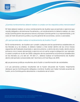 Dirección General de Impuestos Internos / Oficina del Dictamen Fiscal
Manual relacionado con la obligación de nombrar Auditor
MINISTERIO
DE HACIENDA
5
¿Cuantos nombramientos deberé realizar si cumplo con los requisitos antes mencionados?
R/ Solo deberá realizar un único nombramiento de Auditor para el período o ejercicio que
resulte obligado a dictaminarse fiscalmente, y el nombramiento lo deberá realizar, en caso
el (la) Contribuyente sea persona natural, el propio Contribuyente o su representante, y en
caso se trate de persona jurídica, la junta general de accionistas, socios o asociados.
¿En qué período debo realizar el nombramiento de Auditor Fiscal?
R/ El nombramiento de Auditor por cumplir cualquiera de los parámetros establecidos en
los literales a) y b) citados, lo deberá realizar a más tardar dentro de los cinco meses
siguientes de finalizado el período o ejercicio anterior, o dicho de otro modo, dentro de los
primeros cinco meses del período o ejercicio en el cual le surge la obligación; por ejemplo:
si usted cumplió en el año de 2018 cualquiera de los parámetros económicos establecidos
en los literales a) y b) del art. 131 del C.T., deberá realizar el nombramiento de Auditor
dentro del período comprendido del 1 de Enero al 31 de Mayo de 2019.
c) Las personas jurídicas resultantes de la fusión o transformación de sociedades.
c.1) Las personas jurídicas resultantes de la fusión (Acuerdo de Fusión). Importante
destacar que la Contribuyente obligada a nombrar Auditor por haber tomado acuerdo de
fusión, es la Contribuyente absorbente o resultante de la fusión.
 