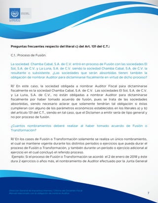 Dirección General de Impuestos Internos / Oficina del Dictamen Fiscal
Manual relacionado con la obligación de nombrar Auditor 7
MINISTERIO
DE HACIENDA
Preguntas frecuentes respecto del literal c) del Art. 131 del C.T.:
C.1.: Proceso de Fusión.
La sociedad Chamba Cabal, S.A. de C.V. entró en proceso de Fusión con las sociedades El
Sol, S.A. de C.V. y La Luna, S.A. de C.V. siendo la sociedad Chamba Cabal, S.A. de C.V. la
resultante o subsistente. ¿Las sociedades que serán absorbidas tienen también la
obligación de nombrar Auditor para dictaminarse fiscalmente en virtud de dicho proceso?
R/ En este caso, la sociedad obligada a nombrar Auditor Fiscal para dictaminarse
fiscalmente es la sociedad Chamba Cabal, S.A. de C.V. Las sociedades El Sol, S.A. de C.V.
y La Luna, S.A. de C.V., no están obligadas a nombrar Auditor para dictaminarse
fiscalmente por haber tomado acuerdo de fusión, pues se trata de las sociedades
absorbidas, siendo necesario aclarar que solamente tendrían tal obligación si éstas
cumplieran con alguno de los parámetros económicos establecidos en los literales a) y b)
del artículo 131 del C.T., siendo en tal caso, que el Dictamen a emitir sería de tipo general y
no por proceso de fusión.
¿Cuantos nombramientos deberé realizar al haber tomado acuerdo de Fusión o
Transformación?
R/ En los casos de Fusión o Transformación solamente se realiza un único nombramiento,
el cual se mantiene vigente durante los distintos períodos o ejercicios que pueda durar el
proceso de Fusión o Transformación, y también durante un período o ejercicio adicional al
ejercicio en el cual concluyó el referido proceso.
Ejemplo: Si el proceso de Fusión o Transformación se acordó el 2 de enero de 2018 y éste
dura 2 ejercicios o años más, el nombramiento de Auditor efectuado por la Junta General
 