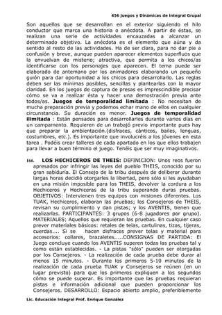 456 Juegos y Dinámicas de Integral Grupal
Son aquellos que se desarrollan en el exterior siguiendo el hilo
conductor que marca una historia o anécdota. A partir de éstas, se
realizan una serie de actividades encauzadas a alcanzar un
determinado objetivo. La anécdota es el elemento que aúna y da
sentido al resto de las actividades. Ha de ser clara, para no dar pie a
confusión y breve, aunque pueden aparecer elementos superfluos que
la envuelvan de misterio; atractiva, que permita a los chicos/as
identificarse con los personajes que aparecen. El tema puede ser
elaborado de antemano por los animadores elaborando un pequeño
guión para dar oportunidad a los chicos para desarrollarlo. Las reglas
deben ser las mínimas posibles, sencillas y plantearlas con la mayor
claridad. En los juegos de captura de presas es imprescindible precisar
cómo se va a realizar ésta y hacer una demostración previa ante
todos/as. Juegos de temporalidad limitada : No necesitan de
mucha preparación previa y podemos echar mano de ellos en cualquier
circunstancia. Su duración es menor. Juegos de temporalidad
ilimitada : Están pensados para desarrollarlos durante varios días en
un campamento. Requieren de un trabajó previo importante pues hay
que preparar la ambientación.(disfraces, cánticos, bailes, lenguas,
costumbres, etc.). Es importante que involucréis a los jóvenes en esta
tarea . Podéis crear talleres de cada apartado en los que ellos trabajen
para llevar a buen término el juego. Tenéis que ser muy imaginativos.
166. LOS HECHICEROS DE THEIS: DEFINICION: Unos reos fueron
apresados por infringir las leyes del pueblo THEIS, conocido por su
gran sabiduría. El Consejo de la tribu después de deliberar durante
largas horas decidió otorgarles la libertad, pero sólo si les ayudaban
en una misión imposible para los THEIS, devolver la cordura a los
Hechiceros y Hechiceras de la tribu superando duras pruebas.
OBJETIVOS: Intervienen tres equipos con misiones diferentes. Los
TUAK, Hechiceros, elaboran las pruebas; los Consejeros de THEIS,
revisan su cumplimiento y dan pistas; y los AVENTIS, tienen que
realizarlas. PARTICIPANTES: 3 grupos (6-8 jugadores por grupo).
MATERIALES: Aquellos que requieran las pruebas. En cualquier caso
prever materiales básicos: retales de telas, cartulinas, tizas, tijeras,
cuerdas.... Si se hacen disfraces prever telas y material para
accesorios: collares, brazaletes.....CONSIGNAS DE PARTIDA: El
Juego concluye cuando los AVENTIS superen todas las pruebas tal y
como están establecidas. - La pistas "sólo" pueden ser otorgadas
por los Consejeros. - La realización de cada prueba debe durar al
menos 15 minutos. - Durante los primeros 5-10 minutos de la
realización de cada prueba TUAK y Consejeros se reúnen (en un
lugar previsto) para que los primeros expliquen a los segundos
cómo se puede superar. Es importante que las pruebas requieran
pistas e información adicional que pueden proporcionar los
Consejeros. DESARROLLO: Espacio abierto amplio, preferiblemente
Lic. Educación Integral Prof. Enrique González
 