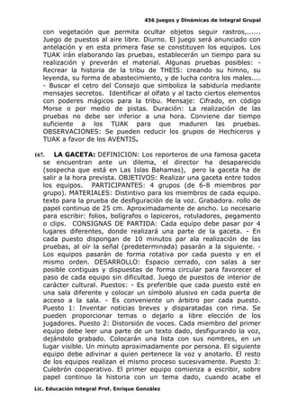 456 Juegos y Dinámicas de Integral Grupal
con vegetación que permita ocultar objetos seguir rastros,......
Juego de puestos al aire libre. Diurno. El juego será anunciado con
antelación y en esta primera fase se constituyen los equipos. Los
TUAK irán elaborando las pruebas, establecerán un tiempo para su
realización y preverán el material. Algunas pruebas posibles: -
Recrear la historia de la tribu de THEIS: creando su himno, su
leyenda, su forma de abastecimiento, y de lucha contra los males....
- Buscar el cetro del Consejo que simboliza la sabiduría mediante
mensajes secretos. Identificar al olfato y al tacto ciertos elementos
con poderes mágicos para la tribu. Mensaje: Cifrado, en código
Morse o por medio de pistas. Duración: La realización de las
pruebas no debe ser inferior a una hora. Conviene dar tiempo
suficiente a los TUAK para que maduren las pruebas.
OBSERVACIONES: Se pueden reducir los grupos de Hechiceros y
TUAK a favor de los AVENTIS.
167. LA GACETA: DEFINICION: Los reporteros de una famosa gaceta
se encuentran ante un dilema, el director ha desaparecido
(sospecha que está en Las Islas Bahamas), pero la gaceta ha de
salir a la hora prevista. OBJETIVOS: Realizar una gaceta entre todos
los equipos. PARTICIPANTES: 4 grupos (de 6-8 miembros por
grupo). MATERIALES: Distintivo para los miembros de cada equipo.
texto para la prueba de desfiguración de la voz. Grabadora. rollo de
papel continuo de 25 cm. Aproximadamente de ancho. Lo necesario
para escribir: folios, bolígrafos o lapiceros, rotuladores, pegamento
o clips. CONSIGNAS DE PARTIDA: Cada equipo debe pasar por 4
lugares diferentes, donde realizará una parte de la gaceta. - En
cada puesto dispongan de 10 minutos par ala realización de las
pruebas, al oír la señal (predeterminada) pasarán a la siguiente. -
Los equipos pasarán de forma rotativa por cada puesto y en el
mismo orden. DESARROLLO: Espacio cerrado, con salas a ser
posible contiguas y dispuestas de forma circular para favorecer el
paso de cada equipo sin dificultad. Juego de puestos de interior de
carácter cultural. Puestos: - Es preferible que cada puesto esté en
una sala diferente y colocar un símbolo alusivo en cada puerta de
acceso a la sala. - Es conveniente un árbitro por cada puesto.
Puesto 1: Inventar noticias breves y disparatadas con rima. Se
pueden proporcionar temas o dejarlo a libre elección de los
jugadores. Puesto 2: Distorsión de voces. Cada miembro del primer
equipo debe leer una parte de un texto dado, desfigurando la voz,
dejándolo grabado. Colocarán una lista con sus nombres, en un
lugar visible. Un minuto aproximadamente por persona. El siguiente
equipo debe adivinar a quien pertenece la voz y anotarlo. El resto
de los equipos realizan el mismo proceso sucesivamente. Puesto 3:
Culebrón cooperativo. El primer equipo comienza a escribir, sobre
papel continuo la historia con un tema dado, cuando acabe el
Lic. Educación Integral Prof. Enrique González
 