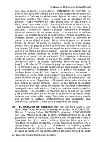 456 Juegos y Dinámicas de Integral Grupal
lana para anudarlos o imperdibles. CONSIGNAS DE PARTIDA: Se
avisará con suficiente tiempo para que los jugadores elaboren sus
accesorios. - Cada equipo debe tomar objetos del campo del equipo
contrario, cuantos más mejor, y evitar que se apoderen de los
propios. - Cada miembro del cada equipo lleva un brazalete a la
vista, pero con el valor oculto. La entrega de estos se hace al azar.
- Los jugadores no pueden ser capturados en su terreno, pero si
capturar. - Durante el juego se pueden intercambiar brazaletes
entre los miembros de un mismo equipo. - Las capturas se realizan
al valor; se desafía tocando al contrincante. Ambos muestran sus
números ocultos. El que tenga el número menor se convierte en
presa. La presa dejará el objeto (si lo había atrapado) en el suelo.
Ambos se dirigen al punto de arbitraje, donde la presa pagará
prenda. Una vez pagada prenda se incorpora de nuevo al juego. Si
hay empate (el número de ambos jugadores es el mismo) cada uno
vuelve a su campo sin objeto alguno. - Cuando un jugador coge un
objeto del campo contrario no habrá conseguido este hasta que
regrese a su campo, sin ser capturado. Si lo consigue, lo llevará al
punto de arbitraje, donde se agrupan los objetos por equipos (se
contabilizan por si es preciso reponerlos antes de que acabe el
juego). - Al cabo de 30 minutos de juego se hace una tregua (de 5
a 10 minutos ) en la cual los jugadores de cada equipo se reúnen
para intercambiar brazaletes entre sí y pensar estrategias. Es
también buen momento para reponer brazaletes y banderolas -
Finalizado el juego cada grupo ofrecer sus logros al otro equipo
como símbolo de paz. DESARROLLO: Juego de persecución con
presas de exterior. Requisitos: - El espacio debe estar dividido en
dos, ambos de similar tamaño. - Entre los dos campos se colocará
un punto de arbitraje, donde se recogen los amuletos y banderolas
conseguidos por cada equipo y donde se pondrán prendas para los
capturados. - Los amuletos se esparcen por el campo de los SILUX
y las banderolas en el de los PALEN, si se entierran al menos deben
de tener una parte visible. Lugar: Se precisa un espacio muy amplio
que permita la captura, preferiblemente con vegetación para
camuflarse. Duración: 1 hora para el desarrollo del juego.
171. EL CAZADOR DE CONEJOS: DEFINICION: Para jugar al aire
libre. OBJETIVOS: Potenciar el trabajo en equipo. PARTICIPANTES:
Más de 15, de 4 a 7 años.. MATERIALES: ninguno. . CONSIGNAS DE
PARTIDA: Alguien se la liga. El resto, preferentemente de 10 a 15
jugadores, harán de conejitos. DESARROLLO: De espaldas a ellos y
tapándose los ojos, quien comienza ligándola tiene que decir:
"Cuidado, ha llegado el cazador, le oigo, escondéos conejitos, voy a
contar hasta 15. 1,2, 3, 4.....". Al terminar. se vuelve y quedan
eliminados los participantes que no hayan conseguido esconderse.
El juego se repite con los supervivientes contando hasta diez, luego
Lic. Educación Integral Prof. Enrique González
 