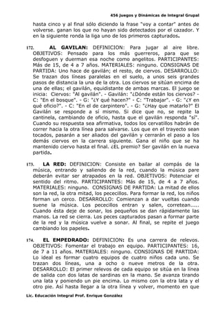 456 Juegos y Dinámicas de Integral Grupal
hasta cinco y al final sólo diciendo la frase "voy a contar" antes de
volverse. ganan los que no hayan sido detectados por el cazador. Y
en la siguiente ronda la liga uno de los primeros capturados.
172. AL GAVILAN: DEFINICION: Para jugar al aire libre.
OBJETIVOS: Pensado para los más guerreros, para que se
desfoguen y duerman esa noche como angelitos. PARTICIPANTES:
Más de 15, de 4 a 7 años. MATERIALES: ninguno. CONSIGNAS DE
PARTIDA: Uno hace de gavilán; el resto, de ciervos. DESARROLLO:
Se trazan dos líneas paralelas en el suelo, a unos seis grandes
pasos de distancia la una de la otra. Los ciervos se sitúan encima de
una de ellas; el gavilán, equidistante de ambas marcas. El juego se
inicia: Ciervos: "Al gavilán". - Gavilán: "¿Dónde están los ciervos? -
C: "En el bosque". - G: "¿Y qué hacen?" - C: "Trabajar". - G: "¿Y en
qué oficio?". - C: "En el de carpintero". - G: "¿Hay que matarlo?" El
Gavilán se responde a sí mismo. Si dice que no, se repite la
cantinela, cambiando de oficio, hasta que el gavilán responda "sí".
Cuando su respuesta sea afirmativa, todos los cervatillos habrán de
correr hacia la otra línea para salvarse. Los que en el trayecto sean
tocados, pasarán a ser aliados del gavilán y cerrarán el paso a los
demás ciervos en la carrera siguiente. Gana el niño que se ha
mantenido ciervo hasta el final. ¿EL premio? Ser gavilán en la nueva
partida.
173. LA RED: DEFINICION: Consiste en bailar al compás de la
música, entrando y saliendo de la red, cuando la música pare
deberán evitar ser atrapados en la red. OBJETIVOS: Potenciar el
sentido del ritmo. PARTICIPANTES: Más de 15, de 4 a 7 años.
MATERIALES: ninguno. CONSIGNAS DE PARTIDA: La mitad de ellos
son la red, la otra mitad, los pececillos. Para formar la red, los niños
forman un cerco. DESARROLLO: Comienzan a dar vueltas cuando
suene la música. Los pececillos entran y salen, corretean.....
Cuando ésta deje de sonar, los pequeños se dan rápidamente las
manos. La red se cierra. Los peces capturados pasan a formar parte
de la red y la música vuelve a sonar. Al final, se repite el juego
cambiando los papeles.
174. EL EMPEDRADO: DEFINICION: Es una carrera de relevos.
OBJETIVOS: Fomentar el trabajo en equipo. PARTICIPANTES: 16,
de 7 a 11 años. MATERIALES: ninguno. CONSIGNAS DE PARTIDA:
Lo ideal es formar cuatro equipos de cuatro niños cada uno. Se
trazan dos líneas, una a ocho o nueve metros de la otra.
DESARROLLO: El primer relevos de cada equipo se sitúa en la línea
de salida con dos latas de sardinas en la mano. Se avanza tirando
una lata y poniendo un pie encima. Lo mismo con la otra lata y el
otro pie. Así hasta llegar a la otra línea y volver, momento en que
Lic. Educación Integral Prof. Enrique González
 