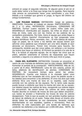 456 Juegos y Dinámicas de Integral Grupal
entrará en juego el segundo relevista. Si alguien pone el pie en el
suelo debe volver a la línea que tenga tras la espalda. Para hacerlo
más ameno es conveniente hacer unas semifinales y una final.
Debido a la rivalidad que genera el juego, la figura del árbitro se
antoja fundamental.
175. LAS PULGAS SABIAS: DEFINICION: Juego de palabras.
OBJETIVOS: Fomentar el trabajo en equipo. PARTICIPANTES: 16,
de 7 a 11 años. MATERIALES: Diccionario. CONSIGNAS DE
PARTIDA: Formar cuatro equipos de cuatro niños cada uno.
DESARROLLO: Distribuidos por equipos, los niños se sitúan en la
línea de meta, cada uno con las manos en las caderas de su
compañero precedente, fila india. Gana el equipo que antes llegue a
la meta. ¿Cómo hacerlo? Previamente se han preparado unos
papeles temáticos: flores, animales, ríos... El niño cabeza de equipo
coge un papel, lee el tema y los demás del equipo tienen que
adivinar cinco palabras que empiecen por una letra elegida al azar
abriendo un diccionario. Tienen tres minutos para hacerlo. De
conseguirlo, tendrán que dar cinco saltos, sin soltarse y sin tocarse
(es bueno que haya un árbitro). El Primero se pondrá a la cola de la
fila y le tocará al segundo equipo. De no lograr las cinco que se
piden, saltarán solamente el número de respuestas que hayan
acertado y seguirá a la cabeza el mismo niño que inició el juego.
176. CAZA DEL ELEFANTE: DEFINICION: Consiste en encontrar el
rastro de una manada de elefantes que ha sido robada. OBJETIVOS:
Fomentar el sentido de la orientación. PARTICIPANTES: Más de 10,
a partir de 8 años. MATERIALES: Lana de seis colores, polvos de
talco, plásticos de identificación de plantas. CONSIGNAS DE
PARTIDA: Se necesitará tiempo para poner las pistas.
DESARROLLO: Cuenta una historia a la manada sobre unos
elefantes que se han escapado del circo, quien ha pedido ayuda a
los lobatos para encontrar a los elefantes. El circo nos dice que cada
elefante lleva una manta de lana en su espalda, cada manta
coincide con los colores de los equipos. Por lo tanto cada equipo
puede buscar a elefante que lleve la manta del color de su equipo.
Los lobatos siguen los rastros de lana, recogiendo sus colores según
los encuentran. No deben tomar los colores de otros equipos.
Puedes decirles el número de trozos de lana que deben encontrar.
Los restos se dividen y finalmente los trozos de lana de colores
desaparecen. Todo lo que se puede ver son grandes huellas (polvos
de talco) de elefante en el suelo. Todas ellas llevan al mismo sitio
donde todos los elefantes se ven claramente, llevando mantas
deshilachadas en sus espaldas, (padres o monitores). Pero los
elefantes ha sido capturados por una banda de ladrones que
venderán los elefantes a los lobatos por 2.000.000 ptas. NOTA: Se
Lic. Educación Integral Prof. Enrique González
 