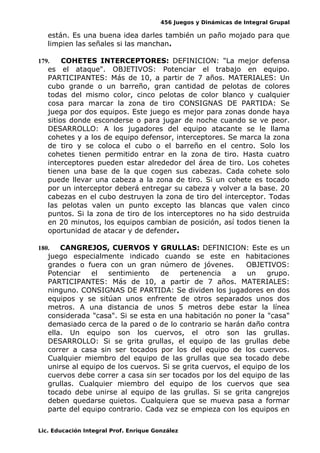 456 Juegos y Dinámicas de Integral Grupal
están. Es una buena idea darles también un paño mojado para que
limpien las señales si las manchan.
179. COHETES INTERCEPTORES: DEFINICION: "La mejor defensa
es el ataque". OBJETIVOS: Potenciar el trabajo en equipo.
PARTICIPANTES: Más de 10, a partir de 7 años. MATERIALES: Un
cubo grande o un barreño, gran cantidad de pelotas de colores
todas del mismo color, cinco pelotas de color blanco y cualquier
cosa para marcar la zona de tiro CONSIGNAS DE PARTIDA: Se
juega por dos equipos. Este juego es mejor para zonas donde haya
sitios donde esconderse o para jugar de noche cuando se ve peor.
DESARROLLO: A los jugadores del equipo atacante se le llama
cohetes y a los de equipo defensor, interceptores. Se marca la zona
de tiro y se coloca el cubo o el barreño en el centro. Solo los
cohetes tienen permitido entrar en la zona de tiro. Hasta cuatro
interceptores pueden estar alrededor del área de tiro. Los cohetes
tienen una base de la que cogen sus cabezas. Cada cohete solo
puede llevar una cabeza a la zona de tiro. Si un cohete es tocado
por un interceptor deberá entregar su cabeza y volver a la base. 20
cabezas en el cubo destruyen la zona de tiro del interceptor. Todas
las pelotas valen un punto excepto las blancas que valen cinco
puntos. Si la zona de tiro de los interceptores no ha sido destruida
en 20 minutos, los equipos cambian de posición, así todos tienen la
oportunidad de atacar y de defender.
180. CANGREJOS, CUERVOS Y GRULLAS: DEFINICION: Este es un
juego especialmente indicado cuando se este en habitaciones
grandes o fuera con un gran número de jóvenes. OBJETIVOS:
Potenciar el sentimiento de pertenencia a un grupo.
PARTICIPANTES: Más de 10, a partir de 7 años. MATERIALES:
ninguno. CONSIGNAS DE PARTIDA: Se dividen los jugadores en dos
equipos y se sitúan unos enfrente de otros separados unos dos
metros. A una distancia de unos 5 metros debe estar la línea
considerada "casa". Si se esta en una habitación no poner la "casa"
demasiado cerca de la pared o de lo contrario se harán daño contra
ella. Un equipo son los cuervos, el otro son las grullas.
DESARROLLO: Si se grita grullas, el equipo de las grullas debe
correr a casa sin ser tocados por los del equipo de los cuervos.
Cualquier miembro del equipo de las grullas que sea tocado debe
unirse al equipo de los cuervos. Si se grita cuervos, el equipo de los
cuervos debe correr a casa sin ser tocados por los del equipo de las
grullas. Cualquier miembro del equipo de los cuervos que sea
tocado debe unirse al equipo de las grullas. Si se grita cangrejos
deben quedarse quietos. Cualquiera que se mueva pasa a formar
parte del equipo contrario. Cada vez se empieza con los equipos en
Lic. Educación Integral Prof. Enrique González
 